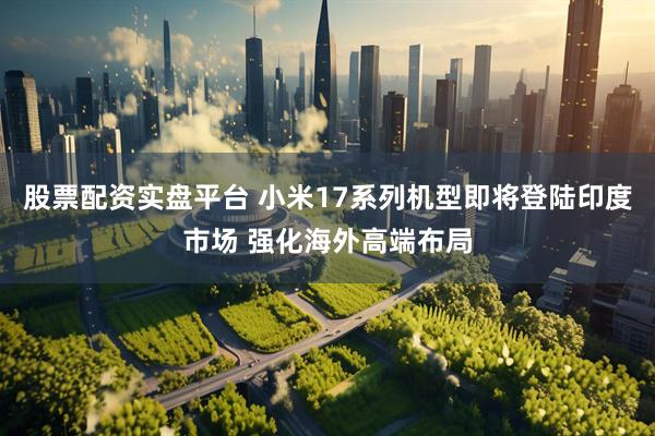 股票配资实盘平台 小米17系列机型即将登陆印度市场 强化海外高端布局