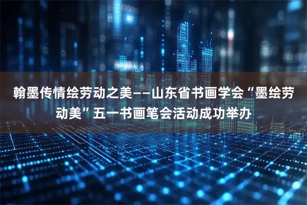 翰墨传情绘劳动之美——山东省书画学会“墨绘劳动美”五一书画笔会活动成功举办