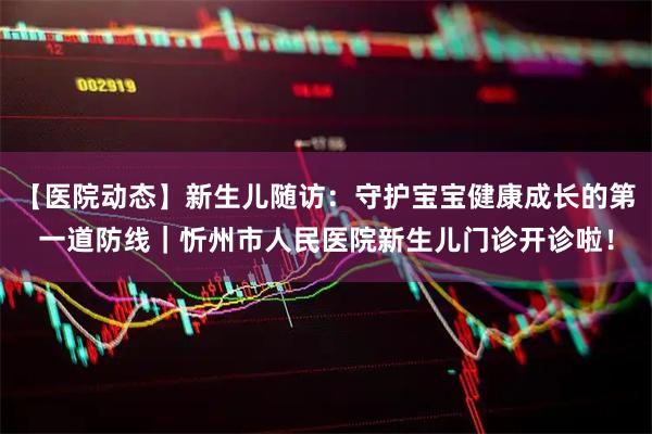 【医院动态】新生儿随访：守护宝宝健康成长的第一道防线｜忻州市人民医院新生儿门诊开诊啦！