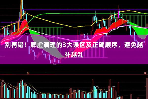 别再错！脾虚调理的3大误区及正确顺序，避免越补越乱