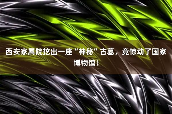 西安家属院挖出一座“神秘”古墓，竟惊动了国家博物馆！