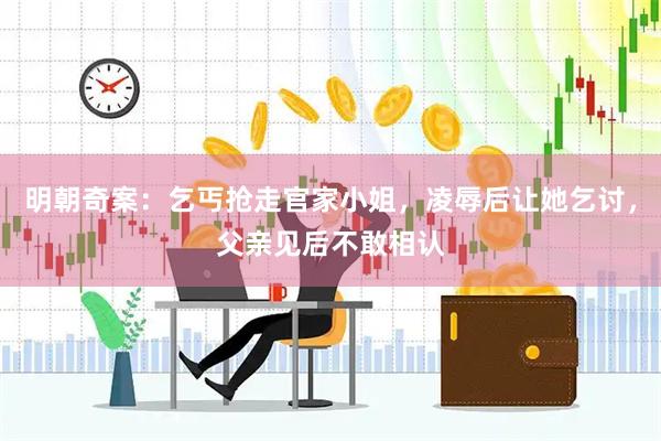 明朝奇案：乞丐抢走官家小姐，凌辱后让她乞讨，父亲见后不敢相认